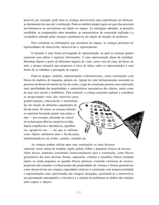 possível, por exemplo, pedir para as crianças descreverem suas experiências em deslocar-
se diariamente de casa até a instituição. Pode-se também propor jogos em que elas precisem
movimentar-se ou movimentar um objeto no espaço. As estratégias adotadas, as posições
escolhidas, as comparações entre tamanhos, as características da construção realizada e o
vocabulário adotado pelas crianças constituem-se em objeto de atenção do professor.

      Para coordenar as informações que percebem do espaço, as crianças precisam ter
oportunidades de observá-las, descrevê-las e representá-las.

      O desenho é uma forma privilegiada de representação, na qual as crianças podem
expressar suas idéias e registrar informações. É uma representação plana da realidade.
Desenhar objetos a partir de diferentes ângulos de visão, como visto de cima, de baixo, de
lado, e propor situações que propiciem a troca de idéias sobre as representações é uma
forma de se trabalhar a percepção do espaço.

       Pode-se propor, também, representações tridimensionais, como construções com
blocos de madeira, de maquetes, painéis etc. Apesar de estar intrinsecamente associado ao
processo de desenvolvimento do faz-de-conta, o jogo de construção permite uma exploração
mais aprofundada das propriedades e características associativas dos objetos, assim como
de seus usos sociais e simbólicos. Para construir, a criança necessita explorar e considerar
as propriedades reais dos materiais para,
gradativamente, relacioná-las e transformá-
las em função de diferentes argumentos de
faz-de-conta. No início, as crianças utilizam
os materiais buscando ajustar suas ações a
eles — por exemplo, deixando de colocá-
los na boca para olhá-los, lançá-los ao chão,
depois empilhá-los e derrubá-los, equilibrá-
los, agrupá-los etc. — até que os utilizam
como objetos substitutos para o faz-de-conta,
transformando-os em aviões, castelos, casinhas etc.

       As crianças podem utilizar para suas construções os mais diversos
materiais: areia, massa de modelar, argila, pedras, folhas e pequenos troncos de árvores.
Além desses, materiais concebidos intencionalmente para a construção, como blocos
geométricos das mais diversas formas, espessuras, volumes e tamanhos; blocos imitando
tijolos ou ainda pequenos ou grandes blocos plásticos, contendo estruturas de encaixe,
propiciam não somente o conhecimento das propriedades de volumes e formas geométricas
como desenvolvem nas crianças capacidades relativas à construção com proporcionalidade
e representações mais aproximadas das imagens desejadas, auxiliando-as a desenvolver
seu pensamento antecipatório, a iniciativa e a solução de problemas no âmbito das relações
entre espaço e objetos.


                                            232
 