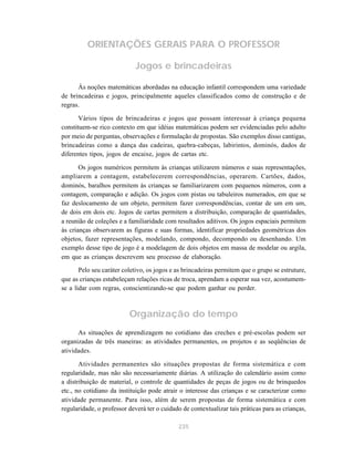 ORIENTAÇÕES GERAIS PARA O PROFESSOR

                             Jogos e brincadeiras

      Às noções matemáticas abordadas na educação infantil correspondem uma variedade
de brincadeiras e jogos, principalmente aqueles classificados como de construção e de
regras.

       Vários tipos de brincadeiras e jogos que possam interessar à criança pequena
constituem-se rico contexto em que idéias matemáticas podem ser evidenciadas pelo adulto
por meio de perguntas, observações e formulação de propostas. São exemplos disso cantigas,
brincadeiras como a dança das cadeiras, quebra-cabeças, labirintos, dominós, dados de
diferentes tipos, jogos de encaixe, jogos de cartas etc.

       Os jogos numéricos permitem às crianças utilizarem números e suas representações,
ampliarem a contagem, estabelecerem correspondências, operarem. Cartões, dados,
dominós, baralhos permitem às crianças se familiarizarem com pequenos números, com a
contagem, comparação e adição. Os jogos com pistas ou tabuleiros numerados, em que se
faz deslocamento de um objeto, permitem fazer correspondências, contar de um em um,
de dois em dois etc. Jogos de cartas permitem a distribuição, comparação de quantidades,
a reunião de coleções e a familiaridade com resultados aditivos. Os jogos espaciais permitem
às crianças observarem as figuras e suas formas, identificar propriedades geométricas dos
objetos, fazer representações, modelando, compondo, decompondo ou desenhando. Um
exemplo desse tipo de jogo é a modelagem de dois objetos em massa de modelar ou argila,
em que as crianças descrevem seu processo de elaboração.
       Pelo seu caráter coletivo, os jogos e as brincadeiras permitem que o grupo se estruture,
que as crianças estabeleçam relações ricas de troca, aprendam a esperar sua vez, acostumem-
se a lidar com regras, conscientizando-se que podem ganhar ou perder.



                          Organização do tempo
      As situações de aprendizagem no cotidiano das creches e pré-escolas podem ser
organizadas de três maneiras: as atividades permanentes, os projetos e as seqüências de
atividades.

       Atividades permanentes são situações propostas de forma sistemática e com
regularidade, mas não são necessariamente diárias. A utilização do calendário assim como
a distribuição de material, o controle de quantidades de peças de jogos ou de brinquedos
etc., no cotidiano da instituição pode atrair o interesse das crianças e se caracterizar como
atividade permanente. Para isso, além de serem propostas de forma sistemática e com
regularidade, o professor deverá ter o cuidado de contextualizar tais práticas para as crianças,

                                             235
 