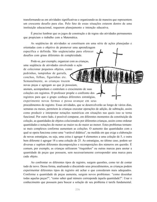 transformando-as em atividades significativas e organizando-as de maneira que representem
um crescente desafio para elas. Pelo fato de essas situações estarem dentro de uma
instituição educacional, requerem planejamento e intenção educativa.

      É preciso lembrar que os jogos de construção e de regras são atividades permanentes
que propiciam o trabalho com a Matemática.

      As seqüências de atividades se constituem em uma série de ações planejadas e
orientadas com o objetivo de promover uma aprendizagem
específica e definida. São seqüenciadas para oferecer
desafios com graus diferentes de complexidade.

       Pode-se, por exemplo, organizar com as crianças,
uma seqüência de atividades envolvendo a ação
de colecionar pequenos objetos, como
pedrinhas, tampinhas de garrafa,
conchas, folhas, figurinhas etc.
Semanalmente, as crianças trazem
novas peças e agregam ao que já possuíam,
anotam, acompanham e controlam o crescimento de suas
coleções em registros. O professor propõe o confronto dos
registros para que o grupo conheça diferentes estratégias,
experimente novas formas e possa avançar em seus
procedimentos de registro. Essas atividades, que se desenvolverão ao longo de vários dias,
semanas ou meses, permitem às crianças executar operações de adição, de subtração, assim
como produzir e interpretar notações numéricas em situações nas quais isso se torna
funcional. Por outro lado, é possível comparar, em diferentes momentos da constituição da
coleção, as quantidades de objetos colecionados por diferentes crianças, assim como ordenar
quantidades e notações do menor ao maior ou do maior ao menor. Estes problemas tornam-
se mais complexos conforme aumentam as coleções. O aumento das quantidades com a
qual se opera funciona como uma “variável didática”, na medida em que exige a elaboração
de novas estratégias, ou seja, uma coisa é agregar 4 elementos a uma coleção de 5, e outra
bem diferente é agregar 18 a uma coleção de 25. As estratégias, no último caso, podem ser
diversas e supõem diferentes decomposições e recomposições dos números em questão. É
comum, por exemplo, as crianças utilizarem “risquinhos” ou outras marcas para anotar a
quantidade de peças que possuem, sem necessariamente corresponder uma marca para
cada objeto.

      Ao confrontar os diferentes tipos de registro, surgem questões, como ter de contar
tudo de novo. Dessa forma, analisando e discutindo seus procedimentos, as crianças podem
experimentar diferentes tipos de registro até achar o que consideram mais adequados.
Conforme a quantidade de peças aumenta, surgem novos problemas: “como desenhar
todas aquelas peças?”, “como saber qual número corresponde àquela quantidade?”. Usar o
conhecimento que possuem para buscar a solução de seu problema é tarefa fundamental.

                                           236
 