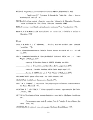 MÉXICO. Programa de educación preescolar. SEP. México, Septiembre de 1992.

__________. Cuadernos-SEP. Programa de Educación Preescolar. Libro 3. Apoyos
    Metodológicos. México, 1981.

NICARÁGUA. Programa de educación preescolar. Ministerio de Educación. Dirección
    General de Educación. Dirección de Educación Preescolar. 1995.

PERU. Problemas y posibilidades de la educación inicial en el Peru. Foro educativo. 1996.

REPÚBLICA DOMINICANA. Fundamentos del currículum. Secretaria de Estado de
   Educación. 1994.



Obras

ABADI, S; KOTIN, C e ZIELONKA, L. Música, maestro! Buenos Aires: Editorial
   Humanitas, 1992.
ABEM. Associação Brasileira de Educação Musical. Revista da ABEM, ano 3, n. 3. UFBA:
   jun./1996.

ABEM. Associação Brasileira de Educação Musical. Revista da ABEM, ano 2, n. 2. Porto
   Alegre: UFRGS, jul./1995.

__________. Anais do III Encontro Anual da ABEM. Salvador: jun./1994.

__________. Anais do II Encontro Anual da ABEM. Porto Alegre: maio/1993.
__________. Anais do I Encontro Anual da ABEM. Porto Alegre: ago./1992.

__________. Revista da ABEM, ano 1, n. 1. Porto Alegre: UFRGS, maio/1992.

ABRAMOVICH, F. Quem educa quem? São Paulo: Summus, 1985.

AKOSHKY, J. Cotidiáfonos. Buenos Aires: Ricordi, 1996.

ALFAYA, M. e PAREJO, E. Musicalizar... uma proposta para vivência dos elementos música.
   São Paulo: Musimed, 1987.

ALMEIDA, R. D. e PASSINI, E. Y. Espaço geográfico: ensino e representação. São Paulo:
   Contexto, 1989.

ALVES, R. Filosofia da ciência: introdução ao jogo e suas regras. São Paulo: Brasiliense,
   1981.

__________. Conversas com quem gosta de ensinar. Coleção Polêmica do Nosso Tempo. São
    Paulo: Cortez, 1980.

ANDRADE, M. Melodias do boi e outras peças. São Paulo: Duas Cidades, 1987.


                                            247
 