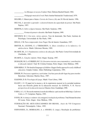 __________. La Musique est un jeu d’enfant. Paris: Éditions Buchet/Chastel, 1984.

__________. Pédagogie musicale d’eveil. Paris: Institut National de l’Audiovisual, 1979.

DELORS, J. Educar para o futuro. Correio da Unesco, (6), ano 24. Rio de Janeiro: 1996.

DELVAL, J. Aprender a aprender: o desenvolvimento da capacidade de pensar. São Paulo:
   Papirus, 1997.

DERDYK, E. Sobre a figura humana. São Paulo: Scipione, 1990.

__________. Formas de pensar o desenho. São Paulo: Scipione, 1989.

DIETZSCH, M. J. Um texto, vários autores. Tese de doutorado. São Paulo: Instituto de
    Psicologia, Universidade de São Paulo, 1989.
DOLLE, J. M. Para compreender Jean Piaget. Rio de Janeiro: Guanabara, 1987.

DRIVER, R.; GUESNE, E. e TIBERGHIEN, A. Ideas científicas en la infancia y la
    adolescência. Madri: Ediciones Morata, 1989.
DUARTE JR., J. F. Fundamentos estéticos da educação. São Paulo: Cortez/Universidade de
   Uberlândia, 1981.

DUARTE, L. Canções infantis. Porto Alegre: Kuarup, 1987.
DUHALDE, M. E. e CUBERES, M. T. G. Encontros iniciais com a matemática: contribuições
   à educação infantil. Trad. M. Cristina Fontana. Porto Alegre: Artes Médicas, 1998.

EDWARDS, C. P. The hundred languages of children: Reggio Emilia approach to early childhood
   education. Estados Unidos: Ablex Publishing Corporation, 1993.

EISNER, W. Processos cognitivos y currículum. Una base para decidir loque hay para enseñar.
    Barcelona: Ediciones Martins Roca, 1987.

ELKONIN, D. B. Psicologia del juego. Madri: Visor Libros, 1980.

ELLIOT, J. E. El papel de la musica y de la experiencia musical en la sociedad moderna:
    hacia una filosofia global de la educación musical. In: GAINZA, V. H. Nuevas
    perspectivas de la educación musical. Buenos Aires: Guadalupe, 1990.

FARIA, A. L. G. Da escola materna à escola da infância: a pré-escola na Itália hoje. Cadernos
    Cedes, n. 37. Campinas: Papirus, 1995.

FAYOL, M. A criança e o número: da contagem à resolução de problemas. Trad. Rosana Severino
   Di Leone. Porto Alegre: Artes Médicas, 1996.

FEDERAÇÃO DE ARTE-EDUCADORES DO BRASIL. Anais do VII Congresso
   Nacional. Florianópolis: Udesc, 1995.

FERNANDES, D.; BORRALHO, A. e AMARO, G. (orgs.). Resolução de problemas:


                                            252
 