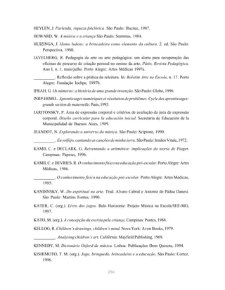 HEYLEN, J. Parlenda, riqueza folclórica. São Paulo: Hucitec, 1987.
HOWARD, W. A música e a criança São Paulo: Summus, 1984.
HUIZINGA, J. Homo ludens: a brincadeira como elemento da cultura. 2. ed. São Paulo:
    Perspectiva, 1980.
IAVELBERG, R. Pedagogia da arte ou arte pedagógica: um alerta para recuperação das
    oficinas de percurso de criação pessoal no ensino da arte. Pátio, Revista Pedagógica.
    Ano I, n. 1, maio/julho. Porto Alegre: Artes Médicas 1997a.
__________. Reflexão sobre a prática da releitura. In: Boletim Arte na Escola, n. 17. Porto
    Alegre: Fundação Iochpe, 1997b.
IFRAH, G. Os números: a história de uma grande invenção. São Paulo: Globo, 1996.
INRP-ERMEL. Aprentissages numériques et résolution de problèmes. Cycle des aprentissages:
    grande section de maternelle. Paris, 1995.
JARITONSKY, P. Área de expressão corporal e critérios de avaliação da área de expressão
    corporal. Diseño curricular para la educación inicial. Secretaria de Educación de la
    Municipalidad de Buenos Aires, 1989.
JEANDOT, N. Explorando o universo da música. São Paulo: Scipione, 1990.
__________. Eu solfejo, cantando as canções de minha terra. São Paulo: Irmãos Vitale, 1972.

KAMII, C. e DECLARK, G. Reiventando a aritmética: implicações da teoria de Piaget.
   Campinas: Papirus, 1996.
KAMII, C. e DEVRIES, R. O conhecimento físico na educação pré-escolar. Porto Alegre: Artes
   Médicas, 1986.

__________. O conhecimento físico na educação pré-escolar. Porto Alegre: Artes Médicas,
    1985.

KANDINSKY, W. Do espiritual na arte. Trad. Alvaro Cabral e Antonio de Pádua Danesi.
   São Paulo: Martins Fontes, 1990.

KATER, C. (org.). Livro dos jogos. Belo Horizonte: Projeto Música na Escola/SEE-MG,
   1997.

KATO, M. (org.). A concepção da escrita pela criança. Campinas: Pontes, 1988.

KELLOG, R. Children’s drawings, children’s mind. Nova York: Avon Books, 1979.

__________. Analysing children’s art. Califórnia: Mayfield Publishing, 1969.

KENNEDY, M. Dicionário Oxford de música. Lisboa: Publicações Dom Quixote, 1994.

KISHIMOTO, T. M. (org.). Jogo, brinquedo, brincadeira e a educação. São Paulo: Cortez,
    1996.

                                           256
 