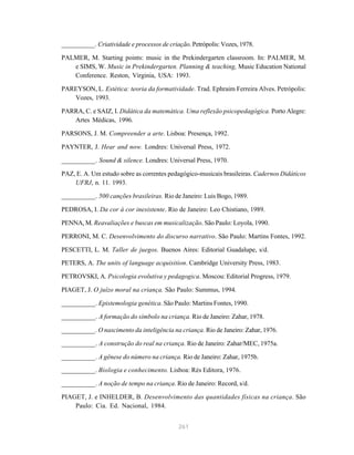 __________. Criatividade e processos de criação. Petrópolis: Vozes, 1978.

PALMER, M. Starting points: music in the Prekindergarten classroom. In: PALMER, M.
   e SIMS, W. Music in Prekindergarten. Planning & teaching, Music Education National
   Conference. Reston, Virginia, USA: 1993.

PAREYSON, L. Estética: teoria da formatividade. Trad. Ephraim Ferreira Alves. Petrópolis:
   Vozes, 1993.

PARRA, C. e SAIZ, I. Didática da matemática. Uma reflexão psicopedagógica. Porto Alegre:
   Artes Médicas, 1996.

PARSONS, J. M. Compreender a arte. Lisboa: Presença, 1992.

PAYNTER, J. Hear and now. Londres: Universal Press, 1972.

__________. Sound & silence. Londres: Universal Press, 1970.

PAZ, E. A. Um estudo sobre as correntes pedagógico-musicais brasileiras. Cadernos Didáticos
    UFRJ, n. 11. 1993.

__________. 500 canções brasileiras. Rio de Janeiro: Luis Bogo, 1989.

PEDROSA, I. Da cor à cor inexistente. Rio de Janeiro: Leo Chistiano, 1989.

PENNA, M. Reavaliações e buscas em musicalização. São Paulo: Loyola, 1990.

PERRONI, M. C. Desenvolvimento do discurso narrativo. São Paulo: Martins Fontes, 1992.

PESCETTI, L. M. Taller de juegos. Buenos Aires: Editorial Guadalupe, s/d.
PETERS, A. The units of language acquisition. Cambridge University Press, 1983.

PETROVSKI, A. Psicologia evolutiva y pedagogica. Moscou: Editorial Progress, 1979.

PIAGET, J. O juízo moral na criança. São Paulo: Summus, 1994.

__________. Epistemologia genética. São Paulo: Martins Fontes, 1990.

__________. A formação do símbolo na criança. Rio de Janeiro: Zahar, 1978.

__________. O nascimento da inteligência na criança. Rio de Janeiro: Zahar, 1976.

__________. A construção do real na criança. Rio de Janeiro: Zahar/MEC, 1975a.

__________. A gênese do número na criança. Rio de Janeiro: Zahar, 1975b.
__________. Biologia e conhecimento. Lisboa: Rés Editora, 1976.

__________. A noção de tempo na criança. Rio de Janeiro: Record, s/d.

PIAGET, J. e INHELDER, B. Desenvolvimento das quantidades físicas na criança. São
    Paulo: Cia. Ed. Nacional, 1984.


                                            261
 
