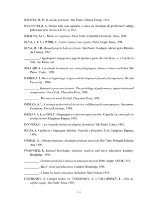 SCHAFER, R. M. O ouvido pensante. São Paulo: Editora Unesp, 1991.

SCHOENFELD, A. Porque toda essa agitação a cerca da resolução de problemas? Artigo
   publicado pela revista Z.D.M., n. 91/1.

SERAFINE, M. L. Music as cognition. Nova York: Columbia University Press, 1988.

SILVA, L. F. S. e WÖHL, C. Cante e dance com a gente. Porto Alegre: Isaec, 1991.

SILVA, M. J. B. Manual projeto bola pra frente. São Paulo: Fundação Abrinq pelos Direitos
    da Criança, 1997.

__________. O gesto justo no jogo ou o jogo de ajustar o gesto. Revista Trino, n. 1. Escola da
    Vila. São Paulo, s/d.

SINCLAIR, A. A produção de notações na criança-linguagem, número, ritmos e melodias. São
    Paulo: Cortez, 1990.

SLOBODA, J. Musical beginnings: origins and development of musical competence. Oxford
   University: 1996.

__________. Generative processes in music. The psichology of performance, improvisation and
    composition. Nova York: Clarendon Press, 1988.

__________. The musical mind. Oxford: Clarendon Press, 1985.

SMOLKA, A. L. A criança na fase inicial da escrita: a alfabetização como processo discursivo.
   Campinas: Cortez/Unicamp, 1988.

SMOLKA, A. L. e GÓES, C. A linguagem e o outro no espaço escolar: Vygotsky e a construção do
   conhecimento. Campinas: Papirus, 1993.

SNYDERS, G. A escola pode ensinar as alegrias da música? São Paulo: Cortez, 1992.

SOUZA, S. J. Infância e linguagem: Bakthin, Vygotsky e Benjamin. 3. ed. Campinas: Papirus,
   1996.

STORMS, G. 100 jogos musicais. Atividades práticas na escola. Rio Tinto, Portugal: Edições
   Asa, 1996.
SWANWICK, K. Musical knowledge: intuition, analysis and music education. Londres:
   Routledge, 1994.

__________. Permanecendo fiel à música na educação musical. Porto Alegre: ABEM, 1993.
__________. Music, mind and education. Londres: Routledge, 1988.

__________. A basis for music education. Berkshire: Nfer-Nelson, 1979.

TEBEROSKY, A. Compor textos. In: TEBEROSKY, A. e TOLCHINSKY, L. Além da
   alfabetização. São Paulo: Ática, 1995.


                                             264
 