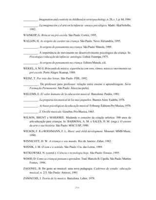 __________. Imagination and creativity in childhood in soviet psychology, n. 28, v. 1, p. 84, 1984.

__________. La imaginación y el arte en la infancia - ensayo psicológico. Madri: Akal bolsillo,
    1982.

WAJSKOP, G. Brincar na pré-escola. São Paulo: Cortez, 1995.

WALLON, H. As origens do caráter na criança. São Paulo: Nova Alexandria, 1995.

__________. As origens do pensamento na criança. São Paulo: Manole, 1989.

__________. A importância do movimento no desenvolvimento psicológico da criança. In:
    Psicologia e educação da infância: antologia. Lisboa: Estampa, 1975.

__________. As origens do pensamento na criança. Editora Manole, s/d.
WEIGEL, A. M. G. Brincando de música: experiência com sons, ritmos, música e movimentos na
    pré-escola. Porto Alegre: Kuarup, 1988.

WEISZ, T. Por trás das letras. São Paulo: FDE, 1992.
__________. De professor para professor: relação entre ensino e aprendizagem. Série
    Formação Permanente. São Paulo: Ática (no prelo).

WILLEMS, E. El valor humano de la educación musical. Barcelona: Paidós, 1981.
__________. La preparación musical de los mas pequeños. Buenos Aires: Eudeba, 1976.

__________. As bases psicológicas da educação musical. Fribourg: Éditions Pro Musica, 1970.

__________. L’Oreille musicale. Genebra: Pro-Musica, 1965.

WILSON, BRENT e MARJORIE. Mudando o conceito da criação artística: 500 anos de
    arte-educação para crianças. In: BARBOSA, A. M. e SALES, H. M. (orgs.). O ensino
    da arte e sua história. São Paulo: MAC/USP, 1990.
WILSON, F. R e ROEHMANN, F. L. Music and child development. Missouri: MMB Music,
    1990.

WINNICOTT, D. W. A criança e seu mundo. Rio de Janeiro: Zahar, 1982.
WISNIK, J. M. O som e o sentido. São Paulo: Cia. das Letras, 1989.

WITKOWSKI, N. (coord.). Ciência e tecnologia hoje. São Paulo: Ensaio, 1995.

WOOD, D. Como as crianças pensam e aprendem. Trad. Marcelo B. Cipolla. São Paulo: Martins
   Fontes, 1996.

ZAGONEL, B. Do gesto ao musical: uma nova pedagogia. Cadernos de estudo: educação
   musical, n. 2/3. São Paulo: Atravez, 1991.
ZAMACOIS, J. Teoria de la musica. Barcelona: Labor, 1978.


                                               266
 