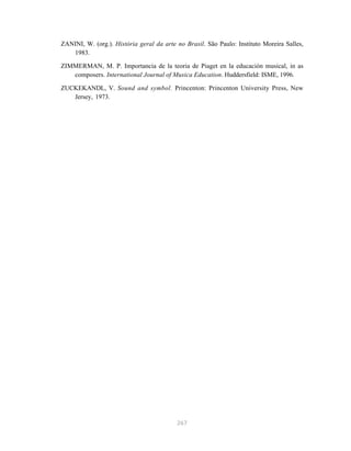 ZANINI, W. (org.). História geral da arte no Brasil. São Paulo: Instituto Moreira Salles,
   1983.

ZIMMERMAN, M. P. Importancia de la teoria de Piaget en la educación musical, in as
   composers. International Journal of Musica Education. Huddersfield: ISME, 1996.

ZUCKEKANDL, V. Sound and symbol. Princenton: Princenton University Press, New
   Jersey, 1973.




                                          267
 
