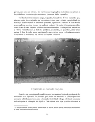 gaivota, cair como um raio etc., são exercícios de imaginação e criatividade que reiteram a
importância do movimento para expressar e comunicar idéias e emoções.

       No Brasil existem inúmeras danças, folguedos, brincadeiras de roda e cirandas que,
além do caráter de socialização que representam, trazem para a criança a possibilidade de
realização de movimentos de diferentes qualidades expressivas e rítmicas. A roda otimiza
a percepção de um ritmo comum e a noção de conjunto. Há muitas brincadeiras de roda8 ,
como o coco de roda alagoano, o bumba-meu-boi maranhense, a catira paulista, o maracatu
e o frevo pernambucanos, a chula rio-grandense, as cirandas, as quadrilhas, entre tantas
outras. O fato de todas essas manifestações expressivas serem realizadas em grupo
acrescentam ao movimento um sentido socializador e estético.




Iolanda Huzak




                              Equilíbrio e coordenação
      As ações que compõem as brincadeiras envolvem aspectos ligados à coordenação do
movimento e ao equilíbrio. Por exemplo, para saltar um obstáculo, as crianças precisam
coordenar habilidades motoras como velocidade, flexibilidade e força, calculando a maneira
mais adequada de conseguir seu objetivo. Para empinar uma pipa, precisam coordenar a


8
 Os professores poderão encontrar material bastante variado nas obras de Mário de Andrade, que pesquisou profundamente
as danças populares e dramáticas brasileiras.


                                                         34
 