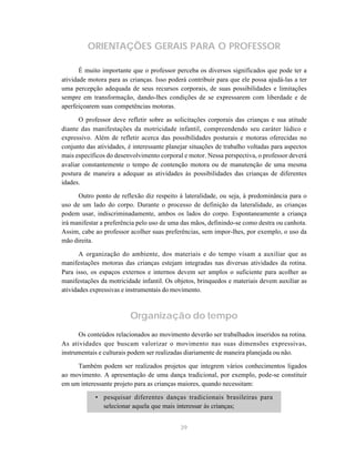 ORIENTAÇÕES GERAIS PARA O PROFESSOR

       É muito importante que o professor perceba os diversos significados que pode ter a
atividade motora para as crianças. Isso poderá contribuir para que ele possa ajudá-las a ter
uma percepção adequada de seus recursos corporais, de suas possibilidades e limitações
sempre em transformação, dando-lhes condições de se expressarem com liberdade e de
aperfeiçoarem suas competências motoras.

      O professor deve refletir sobre as solicitações corporais das crianças e sua atitude
diante das manifestações da motricidade infantil, compreendendo seu caráter lúdico e
expressivo. Além de refletir acerca das possibilidades posturais e motoras oferecidas no
conjunto das atividades, é interessante planejar situações de trabalho voltadas para aspectos
mais específicos do desenvolvimento corporal e motor. Nessa perspectiva, o professor deverá
avaliar constantemente o tempo de contenção motora ou de manutenção de uma mesma
postura de maneira a adequar as atividades às possibilidades das crianças de diferentes
idades.

      Outro ponto de reflexão diz respeito à lateralidade, ou seja, à predominância para o
uso de um lado do corpo. Durante o processo de definição da lateralidade, as crianças
podem usar, indiscriminadamente, ambos os lados do corpo. Espontaneamente a criança
irá manifestar a preferência pelo uso de uma das mãos, definindo-se como destra ou canhota.
Assim, cabe ao professor acolher suas preferências, sem impor-lhes, por exemplo, o uso da
mão direita.

       A organização do ambiente, dos materiais e do tempo visam a auxiliar que as
manifestações motoras das crianças estejam integradas nas diversas atividades da rotina.
Para isso, os espaços externos e internos devem ser amplos o suficiente para acolher as
manifestações da motricidade infantil. Os objetos, brinquedos e materiais devem auxiliar as
atividades expressivas e instrumentais do movimento.



                          Organização do tempo
      Os conteúdos relacionados ao movimento deverão ser trabalhados inseridos na rotina.
As atividades que buscam valorizar o movimento nas suas dimensões expressivas,
instrumentais e culturais podem ser realizadas diariamente de maneira planejada ou não.

     Também podem ser realizados projetos que integrem vários conhecimentos ligados
ao movimento. A apresentação de uma dança tradicional, por exemplo, pode-se constituir
em um interessante projeto para as crianças maiores, quando necessitam:

            • pesquisar diferentes danças tradicionais brasileiras para
              selecionar aquela que mais interessar às crianças;


                                             39
 