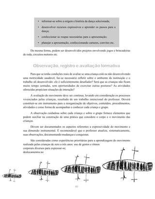 • informar-se sobre a origem e história da dança selecionada;

            • desenvolver recursos expressivos e aprender os passos para a
              dança;

            • confeccionar as roupas necessárias para a apresentação;

            • planejar a apresentação, confeccionando cartazes, convites etc.

      Da mesma forma, podem ser desenvolvidos projetos envolvendo jogos e brincadeiras
de roda, circuitos motores etc.



        Observação, registro e avaliação formativa
       Para que se tenha condições reais de avaliar se uma criança está ou não desenvolvendo
uma motricidade saudável, faz-se necessário refletir sobre o ambiente da instituição e o
trabalho ali desenvolvido: ele é suficientemente desafiador? Será que as crianças não ficam
muito tempo sentadas, sem oportunidades de exercitar outras posturas? As atividades
oferecidas propiciam situações de interação?

       A avaliação do movimento deve ser contínua, levando em consideração os processos
vivenciados pelas crianças, resultado de um trabalho intencional do professor. Deverá
constituir-se em instrumento para a reorganização de objetivos, conteúdos, procedimentos,
atividades e como forma de acompanhar e conhecer cada criança e grupo.

      A observação cuidadosa sobre cada criança e sobre o grupo fornece elementos que
podem auxiliar na construção de uma prática que considere o corpo e o movimento das
crianças.

      Devem ser documentados os aspectos referentes a expressividade do movimento e
sua dimensão instrumental. É recomendável que o professor atualize, sistematicamente,
suas observações, documentando mudanças e conquistas.

       São consideradas como experiências prioritárias para a aprendizagem do movimento
realizada pelas crianças de zero a três anos: uso de gestos e ritmos
corporais diversos para expressar-se;
deslocamentos no




                                            40
 