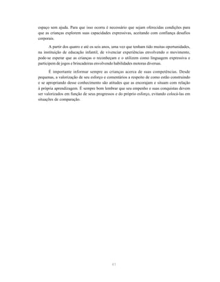espaço sem ajuda. Para que isso ocorra é necessário que sejam oferecidas condições para
que as crianças explorem suas capacidades expressivas, aceitando com confiança desafios
corporais.

       A partir dos quatro e até os seis anos, uma vez que tenham tido muitas oportunidades,
na instituição de educação infantil, de vivenciar experiências envolvendo o movimento,
pode-se esperar que as crianças o reconheçam e o utilizem como linguagem expressiva e
participem de jogos e brincadeiras envolvendo habilidades motoras diversas.

      É importante informar sempre as crianças acerca de suas competências. Desde
pequenas, a valorização de seu esforço e comentários a respeito de como estão construindo
e se apropriando desse conhecimento são atitudes que as encorajam e situam com relação
à própria aprendizagem. É sempre bom lembrar que seu empenho e suas conquistas devem
ser valorizados em função de seus progressos e do próprio esforço, evitando colocá-las em
situações de comparação.




                                            41
 