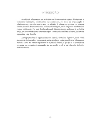 INTRODUÇÃO

       A música é a linguagem que se traduz em formas sonoras capazes de expressar e
comunicar sensações, sentimentos e pensamentos, por meio da organização e
relacionamento expressivo entre o som e o silêncio. A música está presente em todas as
culturas, nas mais diversas situações: festas e comemorações, rituais religiosos, manifestações
cívicas, políticas etc. Faz parte da educação desde há muito tempo, sendo que, já na Grécia
antiga, era considerada como fundamental para a formação dos futuros cidadãos, ao lado da
matemática e da filosofia.

      A integração entre os aspectos sensíveis, afetivos, estéticos e cognitivos, assim como
a promoção de interação e comunicação social, conferem caráter significativo à linguagem
musical. É uma das formas importantes de expressão humana, o que por si só justifica sua
presença no contexto da educação, de um modo geral, e na educação infantil,
particularmente.




                                              45
 