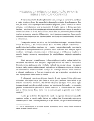 PRESENÇA DA MÚSICA NA EDUCAÇÃO INFANTIL:
            IDÉIAS E PRÁTICAS CORRENTES
       A música no contexto da educação infantil vem, ao longo de sua história, atendendo
a vários objetivos, alguns dos quais alheios às questões próprias dessa linguagem. Tem
sido, em muitos casos, suporte para atender a vários propósitos, como a formação de hábitos,
atitudes e comportamentos: lavar as mãos antes do lanche, escovar os dentes, respeitar o
farol etc.; a realização de comemorações relativas ao calendário de eventos do ano letivo
simbolizados no dia da árvore, dia do soldado, dia das mães etc.; a memorização de conteúdos
relativos a números, letras do alfabeto, cores etc., traduzidos em canções. Essas canções
costumam ser acompanhadas por gestos corporais, imitados pelas crianças de forma mecânica
e estereotipada.

      Outra prática corrente tem sido o uso das bandinhas rítmicas para o desenvolvimento
motor, da audição, e do domínio rítmico. Essas bandinhas utilizam instrumentos —
pandeirinhos, tamborzinhos, pauzinhos etc. — muitas vezes confeccionados com material
inadequado e conseqüentemente com qualidade sonora deficiente. Isso reforça o aspecto
mecânico e a imitação, deixando pouco ou nenhum espaço às atividades de criação ou às
questões ligadas a percepção e conhecimento das possibilidades e qualidades expressivas
dos sons.

      Ainda que esses procedimentos venham sendo repensados, muitas instituições
encontram dificuldades para integrar a linguagem musical ao contexto educacional.
Constata-se uma defasagem entre o trabalho realizado na área de Música e nas demais
áreas do conhecimento, evidenciada pela realização de atividades de reprodução e imitação
em detrimento de atividades voltadas à criação e à elaboração musical. Nesses contextos,
a música é tratada como se fosse um produto pronto, que se aprende a reproduzir, e não
uma linguagem cujo conhecimento se constrói.

      A música está presente em diversas situações da vida humana. Existe música para
adormecer, música para dançar, para chorar os mortos, para conclamar o povo a lutar, o que
remonta à sua função ritualística. Presente na vida diária de alguns povos, ainda hoje é
tocada e dançada por todos, seguindo costumes que respeitam as festividades e os momentos
próprios a cada manifestação musical. Nesses contextos, as crianças entram em contato
com a cultura musical desde muito cedo e assim começam a aprender suas tradições
musicais10 .

       Mesmo que as formas de organização social e o papel da música nas sociedades
modernas tenham se transformado, algo de seu caráter ritual é preservado, assim como
certa tradição do fazer e ensinar por imitação e “por ouvido”, em que se misturam intuição,


10
  É o caso das crianças indígenas, ou das crianças integrantes de comunidades musicais, como os filhos de integrantes de
Escolas de Samba, Congadas, Siriris etc.


                                                          47
 