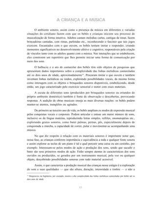 A CRIANÇA E A MÚSICA

      O ambiente sonoro, assim como a presença da música em diferentes e variadas
situações do cotidiano fazem com que os bebês e crianças iniciem seu processo de
musicalização de forma intuitiva. Adultos cantam melodias curtas, cantigas de ninar, fazem
brincadeiras cantadas, com rimas, parlendas etc., reconhecendo o fascínio que tais jogos
exercem. Encantados com o que ouvem, os bebês tentam imitar e responder, criando
momentos significativos no desenvolvimento afetivo e cognitivo, responsáveis pela criação
de vínculos tanto com os adultos quanto com a música. Nas interações que se estabelecem,
eles constroem um repertório que lhes permite iniciar uma forma de comunicação por
meio dos sons.

      O balbucio e o ato de cantarolar dos bebês têm sido objetos de pesquisas que
apresentam dados importantes sobre a complexidade das linhas melódicas cantaroladas
até os dois anos de idade, aproximadamente14 . Procuram imitar o que ouvem e também
inventam linhas melódicas ou ruídos, explorando possibilidades vocais, da mesma forma
como interagem com os objetos e brinquedos sonoros disponíveis, estabelecendo, desde
então, um jogo caracterizado pelo exercício sensorial e motor com esses materiais.

      A escuta de diferentes sons (produzidos por brinquedos sonoros ou oriundos do
próprio ambiente doméstico) também é fonte de observação e descobertas, provocando
respostas. A audição de obras musicais enseja as mais diversas reações: os bebês podem
manter-se atentos, tranqüilos ou agitados.

      Do primeiro ao terceiro ano de vida, os bebês ampliam os modos de expressão musical
pelas conquistas vocais e corporais. Podem articular e entoar um maior número de sons,
inclusive os da língua materna, reproduzindo letras simples, refrões, onomatopéias etc.,
explorando gestos sonoros, como bater palmas, pernas, pés, especialmente depois de
conquistada a marcha, a capacidade de correr, pular e movimentar-se acompanhando uma
música.

      No que diz respeito à relação com os materiais sonoros é importante notar que,
nessa fase, as crianças conferem importância e equivalência a toda e qualquer fonte sonora
e assim explorar as teclas de um piano é tal e qual percutir uma caixa ou um cestinho, por
exemplo. Interessam-se pelos modos de ação e produção dos sons, sendo que sacudir e
bater são seus primeiros modos de ação. Estão sempre atentas às características dos sons
ouvidos ou produzidos, se gerados por um instrumento musical, pela voz ou qualquer
objeto, descobrindo possibilidades sonoras com todo material acessível.

     Assim, o que caracteriza a produção musical das crianças nesse estágio é a exploração
do som e suas qualidades — que são altura, duração, intensidade e timbre — e não a

14
  Hargreaves, na Inglaterra, por exemplo, mostra a alta complexidade das linhas melódicas cantaroladas por bebês até os
dois anos de idade.


                                                         51
 