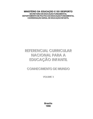 MINISTÉRIO DA EDUCAÇÃO E DO DESPORTO
      SECRETARIA DE EDUCAÇÃO FUNDAMENTAL
DEPARTAMENTO DE POLÍTICA DA EDUCAÇÃO FUNDAMENTAL
    COORDENAÇÃO GERAL DE EDUCAÇÃO INFANTIL




  REFERENCIAL CURRICULAR
     NACIONAL PARA A
    EDUCAÇÃO INFANTIL

    CONHECIMENTO DE MUNDO

                   VOLUME 3




                    Brasília
                     1998
 