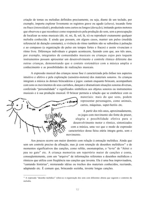 criação de temas ou melodias definidos precisamente, ou seja, diante de um teclado, por
exemplo, importa explorar livremente os registros grave ou agudo (altura), tocando forte
ou fraco (intensidade), produzindo sons curtos ou longos (duração), imitando gestos motores
que observou e que reconhece como responsáveis pela produção do som, sem a preocupação
de localizar as notas musicais (dó, ré, mi, fá, sol, lá, si) ou reproduzir exatamente qualquer
melodia conhecida. E ainda que possam, em alguns casos, manter um pulso (medida
referencial de duração constante), a vivência do ritmo também não se subordina à pulsação
e ao compasso (a organização do pulso em tempos fortes e fracos) e assim vivenciam o
ritmo livre. Diferenças individuais e grupais acontecem, fazendo com que, aos três anos,
por exemplo, integrantes de comunidades musicais ou crianças cujos pais toquem
instrumentos possam apresentar um desenvolvimento e controle rítmico diferente das
outras crianças, demonstrando que o contato sistemático com a música amplia o
conhecimento e as possibilidades de realizações musicais.

       A expressão musical das crianças nessa fase é caracterizada pela ênfase nos aspectos
intuitivo e afetivo e pela exploração (sensório-motora) dos materiais sonoros. As crianças
integram a música às demais brincadeiras e jogos: cantam enquanto brincam, acompanham
com sons os movimentos de seus carrinhos, dançam e dramatizam situações sonoras diversas,
conferindo “personalidade” e significados simbólicos aos objetos sonoros ou instrumentos
musicais e à sua produção musical. O brincar permeia a relação que se estabelece com os
                                                materiais: mais do que sons, podem
                                                representar personagens, como animais,
                                                carros, máquinas, super-heróis etc.

                                                          A partir dos três anos, aproximadamente,
                                                     os jogos com movimento são fonte de prazer,
                                                   alegria e possibilidade efetiva para o
                                                 desenvolvimento motor e rítmico, sintonizados
                                               com a música, uma vez que o modo de expressão
                                             característico dessa faixa etária integra gesto, som e
                                            movimento.

      Aos poucos ocorre um maior domínio com relação à entoação melódica. Ainda que
sem um controle preciso da afinação, mas já com retenção de desenhos melódicos15 e de
momentos significativos das canções, como refrão, onomatopéias, o “to-to” de “Atirei o
pau no gato” etc. A criança memoriza um repertório maior de canções e conta,
conseqüentemente, com um “arquivo” de informações referentes a desenhos melódicos e
rítmicos que utiliza com freqüência nas canções que inventa. Ela é uma boa improvisadora,
“cantando histórias”, misturando idéias ou trechos dos materiais conhecidos, recriando,
adaptando etc. É comum que, brincando sozinha, invente longas canções.

15
 A expressão “desenho melódico” refere-se à organização dos sons com diferentes alturas que sugerem o contorno da
melodia.


                                                      52
 
