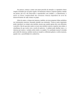 Aos poucos, começa a cantar com maior precisão de entoação e a reproduzir ritmos
simples orientados por um pulso regular. Os batimentos rítmicos corporais (palmas, batidas
nas pernas, pés etc.) são observados e reproduzidos com cuidado, e, evidentemente, a
maior ou menor complexidade das estruturas rítmicas dependerá do nível de
desenvolvimento de cada criança ou grupo.

       Além de cantar, a criança tem interesse, também, em tocar pequenas linhas melódicas
nos instrumentos musicais, buscando entender sua construção. Torna-se muito importante
poder reproduzir ou compor uma melodia, mesmo que usando apenas dois sons diferentes
e percebe o fato de que para cantar ou tocar uma melodia é preciso respeitar uma ordem, à
semelhança do que ocorre com a escrita de palavras. A audição pode detalhar mais, e o
interesse por muitos e variados estilos tende a se ampliar. Se a produção musical veiculada
pela mídia lhe interessa, também mostra-se receptiva a diferentes gêneros e estilos musicais,
quando tem a possibilidade de conhecê-los.




                                             53
 