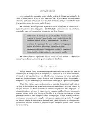CONTEÚDOS
      A organização dos conteúdos para o trabalho na área de Música nas instituições de
educação infantil deverá, acima de tudo, respeitar o nível de percepção e desenvolvimento
(musical e global) das crianças em cada fase, bem como as diferenças socioculturais entre
os grupos de crianças das muitas regiões do país.

      Os conteúdos deverão priorizar a possibilidade de desenvolver a comunicação e
expressão por meio dessa linguagem. Serão trabalhados como conceitos em construção,
organizados num processo contínuo e integrado que deve abranger:

            • a exploração de materiais e a escuta de obras musicais para
              propiciar o contato e experiências com a matéria-prima da
              linguagem musical: o som (e suas qualidades) e o silêncio;

            • a vivência da organização dos sons e silêncios em linguagem
              musical pelo fazer e pelo contato com obras diversas;
            • a reflexão sobre a música como produto cultural do ser humano
              é importante forma de conhecer e representar o mundo.

     Os conteúdos estarão organizados em dois blocos: “O fazer musical” e “Apreciação
musical”, que abarcarão, também, questões referentes à reflexão.



                                O fazer musical
       O fazer musical é uma forma de comunicação e expressão que acontece por meio da
improvisação, da composição e da interpretação. Improvisar é criar instantaneamente,
orientando-se por alguns critérios pré-definidos, mas com grande margem a realizações
aleatórias, não-determinadas. Compor é criar a partir de estruturas fixas e determinadas e
interpretar é executar uma composição contando com a participação expressiva do intérprete.

       Nessa faixa etária, a improvisação constitui-se numa das formas de atividade criativa.
Os jogos de improvisação são ações intencionais que possibilitam o exercício criativo de
situações musicais e o desenvolvimento da comunicação por meio dessa linguagem. As
crianças de quatro a seis anos já podem compor pequenas canções. Com os instrumentos
musicais ainda é difícil criar estruturas definidas, e as criações musicais das crianças
geralmente situam-se entre a improvisação e a composição, ou seja, a criança cria uma
estrutura que, no entanto, sofre variações e alterações a cada nova interpretação. A imitação
é a base do trabalho de interpretação. Imitando sons vocais, corporais, ou produzidos por
instrumentos musicais, as crianças preparam-se para interpretar quando, então, imitam
expressivamente.


                                             57
 