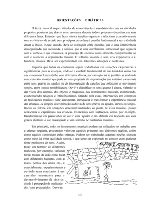 ORIENTAÇÕES             DIDÁTICAS

      O fazer musical requer atitudes de concentração e envolvimento com as atividades
propostas, posturas que devem estar presentes durante todo o processo educativo, em suas
diferentes fases. Entender que fazer música implica organizar e relacionar expressivamente
sons e silêncios de acordo com princípios de ordem é questão fundamental a ser trabalhada
desde o início. Nesse sentido, deve-se distinguir entre barulho, que é uma interferência
desorganizada que incomoda, e música, que é uma interferência intencional que organiza
som e silêncio e que comunica. A presença do silêncio como elemento complementar ao
som é essencial à organização musical. O silêncio valoriza o som, cria expectativa e é,
também, música. Deve ser experimentado em diferentes situações e contextos.

       Importa que todos os conteúdos sejam trabalhados em situações expressivas e
significativas para as crianças, tendo-se o cuidado fundamental de não tomá-los como fins
em si mesmos. Um trabalho com diferentes alturas, por exemplo, só se justifica se realizado
num contexto musical que pode ser uma proposta de improvisação que valorize o contraste
entre sons graves ou agudos ou de interpretação de canções que enfatizem o movimento
sonoro, entre outras possibilidades. Ouvir e classificar os sons quanto à altura, valendo-se
das vozes dos animais, dos objetos e máquinas, dos instrumentos musicais, comparando,
estabelecendo relações e, principalmente, lidando com essas informações em contextos
de realizações musicais pode acrescentar, enriquecer e transformar a experiência musical
das crianças. A simples discriminação auditiva de sons graves ou agudos, curtos ou longos,
fracos ou fortes, em situações descontextualizadas do ponto de vista musical, pouco
acrescenta à experiência das crianças. Exercícios com instruções, como, por exemplo,
transformar-se em passarinhos ao ouvir sons agudos e em elefante em resposta aos sons
graves ilustram o uso inadequado e sem sentido de conteúdos musicais.

       Em princípio, todos os instrumentos musicais podem ser utilizados no trabalho com
a criança pequena, procurando valorizar aqueles presentes nas diferentes regiões, assim
como aqueles construídos pelas crianças. Podem ser trabalhadas algumas noções técnicas
como meio de obter qualidade sonora, o que deve ser explorado no contato com qualquer
fonte produtora de sons. Assim,
tocar um tambor de diferentes
maneiras, por exemplo, variando
força; modos de ação como tocar
com diferentes baquetas, com as
mãos, pontas dos dedos etc., e,
especialmente, experimentando e
ouvindo seus resultados é um
caminho importante para o
desenvolvimento da técnica
aliada à percepção da qualidade
dos sons produzidos. Deve-se

                                            60
 