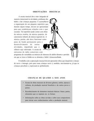 ORIENTAÇÕES            DIDÁTICAS

       A escuta musical deve estar integrada de
maneira intencional às atividades cotidianas dos
bebês e das crianças pequenas. É aconselhável
a organização de um pequeno repertório que,
durante algum tempo, deverá ser apresentado
para que estabeleçam relações com o que
escutam. Tal repertório pode contar com obras
da música erudita, da música popular, do
cancioneiro infantil, da música regional etc. A
música, porém, não deve funcionar como
pano de fundo permanente para o
desenvolvimento         de   outras
atividades, impedindo que o
silêncio seja valorizado. A escuta de
emissoras de rádio comerciais com
programas de variedades ou músicas do interesse do adulto durante o período
em que se troca a fralda ou se alimenta o bebê é desaconselhada.

      O trabalho com a apreciação musical deverá apresentar obras que despertem o desejo
de ouvir e interagir, pois para essas crianças ouvir é, também, movimentar-se, já que as
crianças percebem e expressam-se globalmente.




                   CRIANÇAS DE QUATRO A SEIS ANOS

            • Escuta de obras musicais de diversos gêneros, estilos, épocas e
              culturas, da produção musical brasileira e de outros povos e
              países.

            • Reconhecimento de elementos musicais básicos: frases, partes,
              elementos que se repetem etc. (a forma).

            • Informações sobre as obras ouvidas e sobre seus compositores
              para iniciar seus conhecimentos sobre a produção musical.




                                           64
 