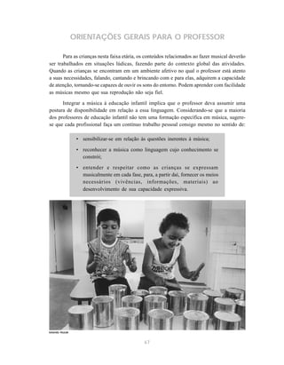 ORIENTAÇÕES GERAIS PARA O PROFESSOR

       Para as crianças nesta faixa etária, os conteúdos relacionados ao fazer musical deverão
ser trabalhados em situações lúdicas, fazendo parte do contexto global das atividades.
Quando as crianças se encontram em um ambiente afetivo no qual o professor está atento
a suas necessidades, falando, cantando e brincando com e para elas, adquirem a capacidade
de atenção, tornando-se capazes de ouvir os sons do entorno. Podem aprender com facilidade
as músicas mesmo que sua reprodução não seja fiel.

      Integrar a música à educação infantil implica que o professor deva assumir uma
postura de disponibilidade em relação a essa linguagem. Considerando-se que a maioria
dos professores de educação infantil não tem uma formação específica em música, sugere-
se que cada profissional faça um contínuo trabalho pessoal consigo mesmo no sentido de:

                 • sensibilizar-se em relação às questões inerentes à música;

                 • reconhecer a música como linguagem cujo conhecimento se
                   constrói;

                 • entender e respeitar como as crianças se expressam
                   musicalmente em cada fase, para, a partir daí, fornecer os meios
                   necessários (vivências, informações, materiais) ao
                   desenvolvimento de sua capacidade expressiva.




Iolanda Huzak


                                                67
 