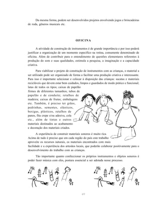 Da mesma forma, podem ser desenvolvidos projetos envolvendo jogos e brincadeiras
de roda, gêneros musicais etc.




                                       OFICINA

       A atividade de construção de instrumentos é de grande importância e por isso poderá
justificar a organização de um momento específico na rotina, comumente denominado de
oficina. Além de contribuir para o entendimento de questões elementares referentes à
produção do som e suas qualidades, estimula a pesquisa, a imaginação e a capacidade
criativa.
       Para viabilizar o projeto de construção de instrumentos com as crianças, o material a
ser utilizado pode ser organizado de forma a facilitar uma produção criativa e interessante.
Para isso é importante selecionar e colocar à disposição das crianças: sucatas e materiais
recicláveis que devem estar bem cuidados, limpos e guardados de modo prático e funcional;
latas de todos os tipos; caixas de papelão
firmes de diferentes tamanhos; tubos de
papelão e de conduíte; retalhos de
madeira; caixas de frutas; embalagens
etc. Também, é preciso ter grãos,
pedrinhas, sementes, elásticos,
bexigas, plásticos, retalhos de
panos, fita crepe e/ou adesiva, cola
etc., além de tintas e outros
materiais destinados ao acabamento
e decoração dos materiais criados.

       A experiência de construir materiais sonoros é muito rica.
Acima de tudo é preciso que em cada região do país este trabalho
aproveite os recursos naturais, os materiais encontrados com mais
facilidade e a experiência dos artesãos locais, que poderão colaborar positivamente para o
desenvolvimento do trabalho com as crianças.

      Tão importante quanto confeccionar os próprios instrumentos e objetos sonoros é
poder fazer música com eles, postura essencial a ser adotada nesse processo.




                                            69
 