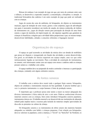 Brincar de estátuas é um exemplo de jogo em que, por meio do contraste entre som
e silêncio, se desenvolve a expressão corporal, a concentração, a disciplina e a atenção. A
tradicional brincadeira das cadeiras é um outro exemplo de jogo que pode ser realizado
com as crianças.

      Jogos de escuta dos sons do ambiente, de brinquedos, de objetos ou instrumentos
musicais; jogos de imitação de sons vocais, gestos e sons corporais; jogos de adivinhação
nos quais é necessário reconhecer um trecho de canção, de música conhecida, de timbres
de instrumentos etc.; jogos de direção sonora para percepção da direção de uma fonte
sonora; e jogos de memória, de improvisação etc. são algumas sugestões que garantem às
crianças os benefícios e alegrias que a atividade lúdica proporciona e que, ao mesmo tempo,
desenvolvem habilidades, atitudes e conceitos referentes à linguagem musical.




                        Organização do espaço
       O espaço no qual ocorrerão as atividades de música deve ser dotado de mobiliário
que possa ser disposto e reorganizado em função das atividades a serem desenvolvidas.
Em geral, as atividades de música requerem um espaço amplo, uma vez que estão
intrinsecamente ligadas ao movimento. Para a atividade de construção de instrumentos,
no entanto, será interessante contar com um espaço com mesas e cadeiras onde as crianças
possam sentar-se e trabalhar com calma.

      O espaço também deve ser preparado de modo a estimular o interesse e a participação
das crianças, contando com alguns estímulos sonoros.



                               As fontes sonoras
      O trabalho com a música deve reunir toda e qualquer fonte sonora: brinquedos,
objetos do cotidiano e instrumentos musicais de boa qualidade. É preciso lembrar que a
voz é o primeiro instrumento e o corpo humano é fonte de produção sonora.

       É importante que o professor possa estar atento a maior ou menor adequação dos
diversos instrumentos à faixa etária de zero a seis anos. Pode-se confeccionar diversos
materiais sonoros com as crianças, bem como introduzir brinquedos sonoros populares,
instrumentos étnicos etc. O trabalho musical a ser desenvolvido nas instituições de educação
infantil pode ampliar meios e recursos pela inclusão de materiais simples aproveitados do
dia-a-dia ou presentes na cultura da criança.

      Os brinquedos sonoros e os instrumentos de efeito sonoro são materiais bastante
adequados ao trabalho com bebês e crianças pequenas. Com relação aos brinquedos,
deve-se valorizar os populares, como a matraca, o “rói-rói” ou “berra-boi” do Nordeste; os

                                            72
 
