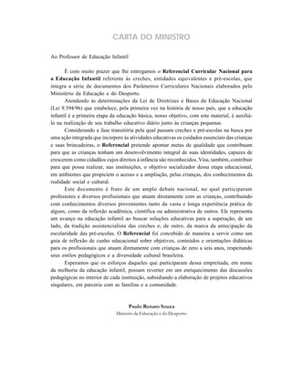 CARTA DO MINISTRO

Ao Professor de Educação Infantil

       É com muito prazer que lhe entregamos o Referencial Curricular Nacional para
a Educação Infantil referente às creches, entidades equivalentes e pré-escolas, que
integra a série de documentos dos Parâmetros Curriculares Nacionais elaborados pelo
Ministério da Educação e do Desporto.
       Atendendo às determinações da Lei de Diretrizes e Bases da Educação Nacional
(Lei 9.394/96) que estabelece, pela primeira vez na história de nosso país, que a educação
infantil é a primeira etapa da educação básica, nosso objetivo, com este material, é auxiliá-
lo na realização de seu trabalho educativo diário junto às crianças pequenas.
       Considerando a fase transitória pela qual passam creches e pré-escolas na busca por
uma ação integrada que incorpore às atividades educativas os cuidados essenciais das crianças
e suas brincadeiras, o Referencial pretende apontar metas de qualidade que contribuam
para que as crianças tenham um desenvolvimento integral de suas identidades, capazes de
crescerem como cidadãos cujos direitos à infância são reconhecidos. Visa, também, contribuir
para que possa realizar, nas instituições, o objetivo socializador dessa etapa educacional,
em ambientes que propiciem o acesso e a ampliação, pelas crianças, dos conhecimentos da
realidade social e cultural.
       Este documento é fruto de um amplo debate nacional, no qual participaram
professores e diversos profissionais que atuam diretamente com as crianças, contribuindo
com conhecimentos diversos provenientes tanto da vasta e longa experiência prática de
alguns, como da reflexão acadêmica, científica ou administrativa de outros. Ele representa
um avanço na educação infantil ao buscar soluções educativas para a superação, de um
lado, da tradição assistencialista das creches e, de outro, da marca da antecipação da
escolaridade das pré-escolas. O Referencial foi concebido de maneira a servir como um
guia de reflexão de cunho educacional sobre objetivos, conteúdos e orientações didáticas
para os profissionais que atuam diretamente com crianças de zero a seis anos, respeitando
seus estilos pedagógicos e a diversidade cultural brasileira.
       Esperamos que os esforços daqueles que participaram dessa empreitada, em nome
da melhoria da educação infantil, possam reverter em um enriquecimento das discussões
pedagógicas no interior de cada instituição, subsidiando a elaboração de projetos educativos
singulares, em parceria com as famílias e a comunidade.


                                    Paulo Renato Souza
                              Ministro da Educação e do Desporto
 