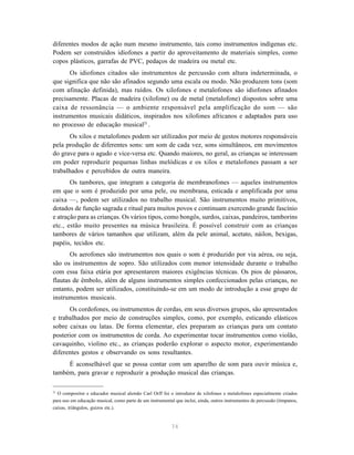 diferentes modos de ação num mesmo instrumento, tais como instrumentos indígenas etc.
Podem ser construídos idiofones a partir do aproveitamento de materiais simples, como
copos plásticos, garrafas de PVC, pedaços de madeira ou metal etc.
      Os idiofones citados são instrumentos de percussão com altura indeterminada, o
que significa que não são afinados segundo uma escala ou modo. Não produzem tons (som
com afinação definida), mas ruídos. Os xilofones e metalofones são idiofones afinados
precisamente. Placas de madeira (xilofone) ou de metal (metalofone) dispostos sobre uma
caixa de ressonância — o ambiente responsável pela amplificação do som — são
instrumentos musicais didáticos, inspirados nos xilofones africanos e adaptados para uso
no processo de educação musical21 .
       Os xilos e metalofones podem ser utilizados por meio de gestos motores responsáveis
pela produção de diferentes sons: um som de cada vez, sons simultâneos, em movimentos
do grave para o agudo e vice-versa etc. Quando maiores, no geral, as crianças se interessam
em poder reproduzir pequenas linhas melódicas e os xilos e metalofones passam a ser
trabalhados e percebidos de outra maneira.
       Os tambores, que integram a categoria de membranofones — aqueles instrumentos
em que o som é produzido por uma pele, ou membrana, esticada e amplificada por uma
caixa —, podem ser utilizados no trabalho musical. São instrumentos muito primitivos,
dotados de função sagrada e ritual para muitos povos e continuam exercendo grande fascínio
e atração para as crianças. Os vários tipos, como bongôs, surdos, caixas, pandeiros, tamborins
etc., estão muito presentes na música brasileira. É possível construir com as crianças
tambores de vários tamanhos que utilizam, além da pele animal, acetato, náilon, bexigas,
papéis, tecidos etc.
       Os aerofones são instrumentos nos quais o som é produzido por via aérea, ou seja,
são os instrumentos de sopro. São utilizados com menor intensidade durante o trabalho
com essa faixa etária por apresentarem maiores exigências técnicas. Os pios de pássaros,
flautas de êmbolo, além de alguns instrumentos simples confeccionados pelas crianças, no
entanto, podem ser utilizados, constituindo-se em um modo de introdução a esse grupo de
instrumentos musicais.
      Os cordofones, ou instrumentos de cordas, em seus diversos grupos, são apresentados
e trabalhados por meio de construções simples, como, por exemplo, esticando elásticos
sobre caixas ou latas. De forma elementar, eles preparam as crianças para um contato
posterior com os instrumentos de corda. Ao experimentar tocar instrumentos como violão,
cavaquinho, violino etc., as crianças poderão explorar o aspecto motor, experimentando
diferentes gestos e observando os sons resultantes.
     É aconselhável que se possa contar com um aparelho de som para ouvir música e,
também, para gravar e reproduzir a produção musical das crianças.

21
  O compositor e educador musical alemão Carl Orff foi o introdutor de xilofones e metalofones especialmente criados
para uso em educação musical, como parte de um instrumental que inclui, ainda, outros instrumentos de percussão (tímpanos,
caixas, triângulos, guizos etc.).



                                                           74
 