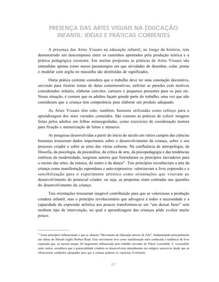 PRESENÇA DAS ARTES VISUAIS NA EDUCAÇÃO
           INFANTIL: IDÉIAS E PRÁTICAS CORRENTES

      A presença das Artes Visuais na educação infantil, ao longo da história, tem
demonstrado um descompasso entre os caminhos apontados pela produção teórica e a
prática pedagógica existente. Em muitas propostas as práticas de Artes Visuais são
entendidas apenas como meros passatempos em que atividades de desenhar, colar, pintar
e modelar com argila ou massinha são destituídas de significados.

      Outra prática corrente considera que o trabalho deve ter uma conotação decorativa,
servindo para ilustrar temas de datas comemorativas, enfeitar as paredes com motivos
considerados infantis, elaborar convites, cartazes e pequenos presentes para os pais etc.
Nessa situação, é comum que os adultos façam grande parte do trabalho, uma vez que não
consideram que a criança tem competência para elaborar um produto adequado.

       As Artes Visuais têm sido, também, bastante utilizadas como reforço para a
aprendizagem dos mais variados conteúdos. São comuns as práticas de colorir imagens
feitas pelos adultos em folhas mimeografadas, como exercícios de coordenação motora
para fixação e memorização de letras e números.

       As pesquisas desenvolvidas a partir do início do século em vários campos das ciências
humanas trouxeram dados importantes sobre o desenvolvimento da criança, sobre o seu
processo criador e sobre as artes das várias culturas. Na confluência da antropologia, da
filosofia, da psicologia, da psicanálise, da crítica de arte, da psicopedagogia e das tendências
estéticas da modernidade, surgiram autores que formularam os princípios inovadores para
o ensino das artes, da música, do teatro e da dança22 . Tais princípios reconheciam a arte da
criança como manifestação espontânea e auto-expressiva: valorizavam a livre expressão e a
sensibilização para o experimento artístico como orientações que visavam ao
desenvolvimento do potencial criador, ou seja, as propostas eram centradas nas questões
do desenvolvimento da criança.

      Tais orientações trouxeram inegável contribuição para que se valorizasse a produção
criadora infantil, mas o princípio revolucionário que advogava a todos a necessidade e a
capacidade da expressão artística aos poucos transformou-se em “um deixar fazer” sem
nenhum tipo de intervenção, no qual a aprendizagem das crianças pôde evoluir muito
pouco.



22
  Esses princípios influenciaram o que se chamou “Movimento da Educação através da Arte”, fundamentado principalmente
nas idéias do filósofo inglês Herbert Read. Esse movimento teve como manifestação mais conhecida a tendência da livre
expressão que, ao mesmo tempo, foi largamente influenciada pelo trabalho inovador de Viktor Lowenfeld. V. Lowenfeld,
entre outros, acreditava que a potencialidade criadora se desenvolveria naturalmente em estágios sucessivos desde que se
oferecessem condições adequadas para que a criança pudesse se expressar livremente.



                                                          87
 
