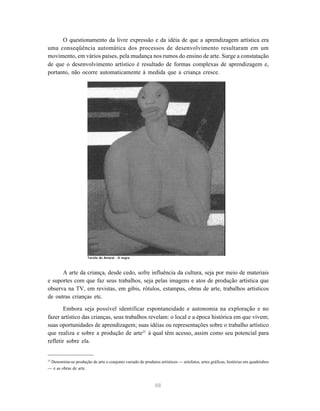 O questionamento da livre expressão e da idéia de que a aprendizagem artística era
uma conseqüência automática dos processos de desenvolvimento resultaram em um
movimento, em vários países, pela mudança nos rumos do ensino de arte. Surge a constatação
de que o desenvolvimento artístico é resultado de formas complexas de aprendizagem e,
portanto, não ocorre automaticamente à medida que a criança cresce.




                      Tarsila do Amaral - A negra



      A arte da criança, desde cedo, sofre influência da cultura, seja por meio de materiais
e suportes com que faz seus trabalhos, seja pelas imagens e atos de produção artística que
observa na TV, em revistas, em gibis, rótulos, estampas, obras de arte, trabalhos artísticos
de outras crianças etc.

       Embora seja possível identificar espontaneidade e autonomia na exploração e no
fazer artístico das crianças, seus trabalhos revelam: o local e a época histórica em que vivem;
suas oportunidades de aprendizagem; suas idéias ou representações sobre o trabalho artístico
que realiza e sobre a produção de arte23 à qual têm acesso, assim como seu potencial para
refletir sobre ela.


23
 Denomina-se produção de arte o conjunto variado de produtos artísticos — artefatos, artes gráficas, histórias em quadrinhos
— e as obras de arte.



                                                            88
 