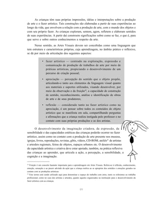 As crianças têm suas próprias impressões, idéias e interpretações sobre a produção
de arte e o fazer artístico. Tais construções são elaboradas a partir de suas experiências ao
longo da vida, que envolvem a relação com a produção de arte, com o mundo dos objetos e
com seu próprio fazer. As crianças exploram, sentem, agem, refletem e elaboram sentidos
de suas experiências. A partir daí constroem significações sobre como se faz, o que é, para
que serve e sobre outros conhecimentos a respeito da arte.

      Nesse sentido, as Artes Visuais devem ser concebidas como uma linguagem que
tem estrutura e características próprias, cuja aprendizagem, no âmbito prático e reflexivo,
se dá por meio da articulação dos seguintes aspectos:

                • fazer artístico — centrado na exploração, expressão e
                  comunicação de produção de trabalhos de arte por meio de
                  práticas artísticas, propiciando o desenvolvimento de um
                  percurso de criação pessoal;

                • apreciação — percepção do sentido que o objeto propõe,
                  articulando-o tanto aos elementos da linguagem visual quanto
                  aos materiais e suportes utilizados, visando desenvolver, por
                  meio da observação e da fruição24, a capacidade de construção
                  de sentido, reconhecimento, análise e identificação de obras
                  de arte e de seus produtores;

                • reflexão — considerado tanto no fazer artístico como na
                  apreciação, é um pensar sobre todos os conteúdos do objeto
                  artístico que se manifesta em sala, compartilhando perguntas
                  e afirmações que a criança realiza instigada pelo professor e no
                  contato com suas próprias produções e as dos artistas.

        O desenvolvimento da imaginação criadora, da expressão, da
sensibilidade e das capacidades estéticas das crianças poderão ocorrer no fazer
artístico, assim como no contato com a produção de arte presente nos museus,
igrejas, livros, reproduções, revistas, gibis, vídeos, CD-ROM, ateliês25 de artistas
e artesãos regionais, feiras de objetos, espaços urbanos etc. O desenvolvimento
da capacidade artística e criativa deve estar apoiado, também, na prática reflexiva
das crianças ao aprender, que articula a ação, a percepção, a sensibilidade, a
cognição e a imaginação.

24
   Fruição é um conceito bastante importante para a aprendizagem em Artes Visuais. Refere-se à reflexão, conhecimento,
emoção, sensação e ao prazer advindo da ação que a criança realiza ao se apropriar dos sentidos e emoções gerados no
contato com as produções artísticas.
25
   Este termo está sendo utilizado aqui para denominar o espaço de trabalho com artes, tanto os referentes ao trabalho
profissional, como no caso dos artistas e artesãos, quanto aqueles organizados na instituição para o desenvolvimento do
fazer artístico com as crianças.



                                                         89
 