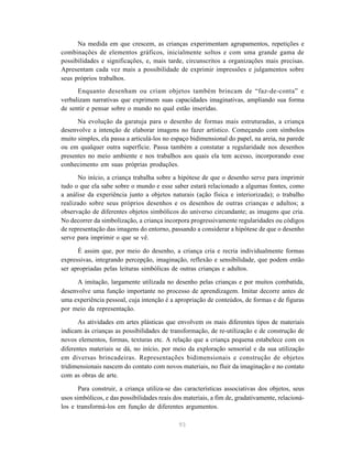 Na medida em que crescem, as crianças experimentam agrupamentos, repetições e
combinações de elementos gráficos, inicialmente soltos e com uma grande gama de
possibilidades e significações, e, mais tarde, circunscritos a organizações mais precisas.
Apresentam cada vez mais a possibilidade de exprimir impressões e julgamentos sobre
seus próprios trabalhos.
      Enquanto desenham ou criam objetos também brincam de “faz-de-conta” e
verbalizam narrativas que exprimem suas capacidades imaginativas, ampliando sua forma
de sentir e pensar sobre o mundo no qual estão inseridas.

      Na evolução da garatuja para o desenho de formas mais estruturadas, a criança
desenvolve a intenção de elaborar imagens no fazer artístico. Começando com símbolos
muito simples, ela passa a articulá-los no espaço bidimensional do papel, na areia, na parede
ou em qualquer outra superfície. Passa também a constatar a regularidade nos desenhos
presentes no meio ambiente e nos trabalhos aos quais ela tem acesso, incorporando esse
conhecimento em suas próprias produções.
      No início, a criança trabalha sobre a hipótese de que o desenho serve para imprimir
tudo o que ela sabe sobre o mundo e esse saber estará relacionado a algumas fontes, como
a análise da experiência junto a objetos naturais (ação física e interiorizada); o trabalho
realizado sobre seus próprios desenhos e os desenhos de outras crianças e adultos; a
observação de diferentes objetos simbólicos do universo circundante; as imagens que cria.
No decorrer da simbolização, a criança incorpora progressivamente regularidades ou códigos
de representação das imagens do entorno, passando a considerar a hipótese de que o desenho
serve para imprimir o que se vê.

      É assim que, por meio do desenho, a criança cria e recria individualmente formas
expressivas, integrando percepção, imaginação, reflexão e sensibilidade, que podem então
ser apropriadas pelas leituras simbólicas de outras crianças e adultos.

      A imitação, largamente utilizada no desenho pelas crianças e por muitos combatida,
desenvolve uma função importante no processo de aprendizagem. Imitar decorre antes de
uma experiência pessoal, cuja intenção é a apropriação de conteúdos, de formas e de figuras
por meio da representação.

      As atividades em artes plásticas que envolvem os mais diferentes tipos de materiais
indicam às crianças as possibilidades de transformação, de re-utilização e de construção de
novos elementos, formas, texturas etc. A relação que a criança pequena estabelece com os
diferentes materiais se dá, no início, por meio da exploração sensorial e da sua utilização
em diversas brincadeiras. Representações bidimensionais e construção de objetos
tridimensionais nascem do contato com novos materiais, no fluir da imaginação e no contato
com as obras de arte.

       Para construir, a criança utiliza-se das características associativas dos objetos, seus
usos simbólicos, e das possibilidades reais dos materiais, a fim de, gradativamente, relacioná-
los e transformá-los em função de diferentes argumentos.

                                              93
 