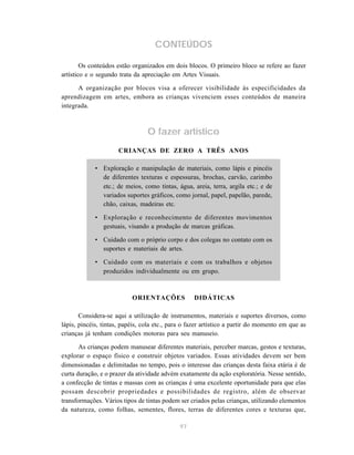 CONTEÚDOS

        Os conteúdos estão organizados em dois blocos. O primeiro bloco se refere ao fazer
artístico e o segundo trata da apreciação em Artes Visuais.

      A organização por blocos visa a oferecer visibilidade às especificidades da
aprendizagem em artes, embora as crianças vivenciem esses conteúdos de maneira
integrada.



                                 O fazer artístico
                      CRIANÇAS DE ZERO A TRÊS ANOS

             • Exploração e manipulação de materiais, como lápis e pincéis
               de diferentes texturas e espessuras, brochas, carvão, carimbo
               etc.; de meios, como tintas, água, areia, terra, argila etc.; e de
               variados suportes gráficos, como jornal, papel, papelão, parede,
               chão, caixas, madeiras etc.

             • Exploração e reconhecimento de diferentes movimentos
               gestuais, visando a produção de marcas gráficas.

             • Cuidado com o próprio corpo e dos colegas no contato com os
               suportes e materiais de artes.

             • Cuidado com os materiais e com os trabalhos e objetos
               produzidos individualmente ou em grupo.



                           ORIENTAÇÕES             DIDÁTICAS

       Considera-se aqui a utilização de instrumentos, materiais e suportes diversos, como
lápis, pincéis, tintas, papéis, cola etc., para o fazer artístico a partir do momento em que as
crianças já tenham condições motoras para seu manuseio.

       As crianças podem manusear diferentes materiais, perceber marcas, gestos e texturas,
explorar o espaço físico e construir objetos variados. Essas atividades devem ser bem
dimensionadas e delimitadas no tempo, pois o interesse das crianças desta faixa etária é de
curta duração, e o prazer da atividade advém exatamente da ação exploratória. Nesse sentido,
a confecção de tintas e massas com as crianças é uma excelente oportunidade para que elas
possam descobrir propriedades e possibilidades de registro, além de observar
transformações. Vários tipos de tintas podem ser criados pelas crianças, utilizando elementos
da natureza, como folhas, sementes, flores, terras de diferentes cores e texturas que,

                                              97
 