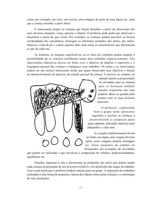 como, por exemplo, um risco, um recorte, uma colagem de parte de uma figura etc., para
que a criança desenhe a partir disso.

      É interessante propor às crianças que façam desenhos a partir da observação das
mais diversas situações, cenas, pessoas e objetos. O professor pode pedir que observem e
desenhem a partir do que viram. Por exemplo, as crianças podem perceber as formas
arredondadas dos calcanhares, distinguir os diferentes tamanhos dos dedos, das unhas,
observar a sola do pé e a parte superior dele, bem como as características que diferenciam
os pés de cada um.

      As histórias, as imagens significativas ou os fatos do cotidiano podem ampliar a
possibilidade de as crianças escolherem temas para trabalhar expressivamente. Tais
intervenções educativas devem ser feitas com o objetivo de ampliar o repertório e a
linguagem pessoal das crianças e enriquecer seus trabalhos. Os temas e as intervenções
podem ser um recurso interessante desde que sejam observados seus objetivos e função
no desenvolvimento do percurso de criação pessoal da criança. É preciso, no entanto, ter
                                                            atenção quanto a programação
                                                            de atividades para as crianças
                                                           para se favorecer também
                                                           aquelas originárias das suas
                                                          próprias idéias ou geradas pelo
                                                          contato com os mais diversos
                                                          materiais.

                                                                O professor, conhecendo
                                                          bem o grupo, pode apresentar
                                                        sugestões e auxiliar as crianças a
                                                       desenvolverem as propostas pelas
                                                     quais optaram, indicando materiais mais
                                                     adequados a cada uma.

                                                      As criações tridimensionais devem
                                              ser feitas em etapas, pois exigem diversas
                                             ações, como colagem, pintura, montagem
                                             etc. Fazer maquetes de cidades ou
                                            brinquedos são exemplos de atividades
que podem ser realizadas e que envolvem a composição de volumes, proporcionalidades,
equilíbrios etc.

       Guardar, organizar a sala e documentar as produções são ações que podem ajudar
cada criança na percepção de seu processo evolutivo e do desenrolar das etapas de trabalho.
Essa é uma tarefa que o professor poderá realizar junto ao grupo. A exposição dos trabalhos
realizados é uma forma de propiciar a leitura dos objetos feitos pelas crianças e a valorização
de suas produções.


                                             101
 