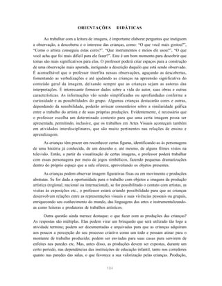 ORIENTAÇÕES              DIDÁTICAS

       Ao trabalhar com a leitura de imagens, é importante elaborar perguntas que instiguem
a observação, a descoberta e o interesse das crianças, como: “O que você mais gostou?”,
“Como o artista conseguiu estas cores?”, “Que instrumentos e meios ele usou?”, “O que
você acha que foi mais difícil para ele fazer?”. Este é um bom momento para descobrir que
temas são mais significativos para elas. O professor poderá criar espaços para a construção
de uma observação mais apurada, instigando a descrição daquilo que está sendo observado.
É aconselhável que o professor interfira nessas observações, aguçando as descobertas,
fomentando as verbalizações e até ajudando as crianças na apreensão significativa do
conteúdo geral da imagem, deixando sempre que as crianças sejam as autoras das
interpretações. É interessante fornecer dados sobre a vida do autor, suas obras e outras
características. As informações vão sendo simplificadas ou aprofundadas conforme a
curiosidade e as possibilidades do grupo. Algumas crianças destacarão cores e outras,
dependendo da sensibilidade, poderão arriscar comentários sobre a similaridade gráfica
entre o trabalho do artista e de suas próprias produções. Evidentemente, é necessário que
o professor escolha um determinado contexto para que uma certa imagem possa ser
apresentada, permitindo, inclusive, que os trabalhos em Artes Visuais aconteçam também
em atividades interdisciplinares, que são muito pertinentes nas relações de ensino e
aprendizagem.
       As crianças têm prazer em reconhecer certas figuras, identificando-as às personagens
de uma história já conhecida, de um desenho e, até mesmo, de alguns filmes vistos na
televisão. Então, a partir da visualização de certas imagens, o professor poderá trabalhar
com essas personagens por meio de jogos simbólicos, fazendo pequenas dramatizações
dentro do próprio espaço que a sala oferece, aproveitando os objetos presentes.

        As crianças podem observar imagem figurativas fixas ou em movimento e produções
abstratas. Se for dada a oportunidade para o trabalho com objetos e imagens da produção
artística (regional, nacional ou internacional), se for possibilitado o contato com artistas, as
visitas às exposições etc., o professor estará criando possibilidade para que as crianças
desenvolvam relações entre as representações visuais e suas vivências pessoais ou grupais,
enriquecendo seu conhecimento do mundo, das linguagens das artes e instrumentalizando-
as como leitoras e produtoras de trabalhos artísticos.

       Outra questão ainda merece destaque: o que fazer com as produções das crianças?
As respostas são múltiplas. Elas podem virar um brinquedo que será utilizado tão logo a
atividade termine; podem ser documentadas e arquivadas para que as crianças adquiram
aos poucos a percepção do seu processo criativo como um todo e possam atinar para o
montante de trabalho produzido; podem ser enviadas para suas casas para servirem de
enfeites nas paredes etc. Mas, antes disso, as produções devem ser expostas, durante um
certo período, nas dependências das instituições de educação infantil, tanto nos corredores
quanto nas paredes das salas, o que favorece a sua valorização pelas crianças. Produção,


                                             104
 