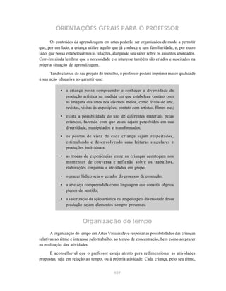 ORIENTAÇÕES GERAIS PARA O PROFESSOR

       Os conteúdos da aprendizagem em artes poderão ser organizados de modo a permitir
que, por um lado, a criança utilize aquilo que já conhece e tem familiaridade, e, por outro
lado, que possa estabelecer novas relações, alargando seu saber sobre os assuntos abordados.
Convém ainda lembrar que a necessidade e o interesse também são criados e suscitados na
própria situação de aprendizagem.

      Tendo clareza do seu projeto de trabalho, o professor poderá imprimir maior qualidade
à sua ação educativa ao garantir que:

            • a criança possa compreender e conhecer a diversidade da
              produção artística na medida em que estabelece contato com
              as imagens das artes nos diversos meios, como livros de arte,
              revistas, visitas às exposições, contato com artistas, filmes etc.;

            • exista a possibilidade do uso de diferentes materiais pelas
              crianças, fazendo com que estes sejam percebidos em sua
              diversidade, manipulados e transformados;
            • os pontos de vista de cada criança sejam respeitados,
              estimulando e desenvolvendo suas leituras singulares e
              produções individuais;

            • as trocas de experiências entre as crianças aconteçam nos
              momentos de conversa e reflexão sobre os trabalhos,
              elaborações conjuntas e atividades em grupo;

            • o prazer lúdico seja o gerador do processo de produção;

            • a arte seja compreendida como linguagem que constrói objetos
              plenos de sentido;

            • a valorização da ação artística e o respeito pela diversidade dessa
              produção sejam elementos sempre presentes.



                         Organização do tempo
       A organização do tempo em Artes Visuais deve respeitar as possibilidades das crianças
relativas ao ritmo e interesse pelo trabalho, ao tempo de concentração, bem como ao prazer
na realização das atividades.

      É aconselhável que o professor esteja atento para redimensionar as atividades
propostas, seja em relação ao tempo, ou à própria atividade. Cada criança, pelo seu ritmo,


                                            107
 