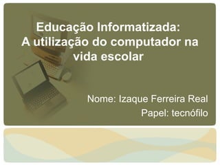 Educação Informatizada:
A utilização do computador na
          vida escolar


          Nome: Izaque Ferreira Real
                     Papel: tecnófilo
 