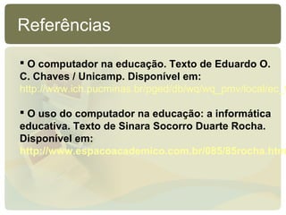 Referências

 O computador na educação. Texto de Eduardo O.
C. Chaves / Unicamp. Disponível em:
http://www.ich.pucminas.br/pged/db/wq/wq_pmv/local/ec_f

 O uso do computador na educação: a informática
educativa. Texto de Sinara Socorro Duarte Rocha.
Disponível em:
http://www.espacoacademico.com.br/085/85rocha.htm
 