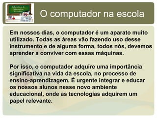 O computador na escola
Em nossos dias, o computador é um aparato muito
utilizado. Todas as áreas vão fazendo uso desse
instrumento e de alguma forma, todos nós, devemos
aprender a conviver com essas máquinas.

Por isso, o computador adquire uma importância
significativa na vida da escola, no processo de
ensino-aprendizagem. É urgente integrar e educar
os nossos alunos nesse novo ambiente
educacional, onde as tecnologias adquirem um
papel relevante.
 