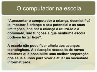 O computador na escola
“Apresentar o computador à criança, desmistificá-
lo, mostrar à criança o seu potencial e as suas
limitações, ensinar a criança a utilizá-lo e a
dominá-lo, são funções a que nenhuma escola
pode-se furtar hoje”.

A escola não pode ficar alheia aos avanços
tecnológicos. A educação necessita de novos
recursos que possibilite uma melhor preparação
dos seus alunos para viver e atuar na sociedade
informatizada.
 