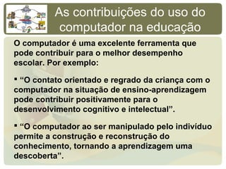 As contribuições do uso do
           computador na educação
O computador é uma excelente ferramenta que
pode contribuir para o melhor desempenho
escolar. Por exemplo:

 “O contato orientado e regrado da criança com o
computador na situação de ensino-aprendizagem
pode contribuir positivamente para o
desenvolvimento cognitivo e intelectual”.

 “O computador ao ser manipulado pelo indivíduo
permite a construção e reconstrução do
conhecimento, tornando a aprendizagem uma
descoberta”.
 