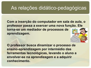 As relações didático-pedagógicas

Com a inserção do computador em sala de aula, o
professor passa a exercer uma nova função. Ele
torna-se um mediador de processos de
aprendizagem.


O professor busca dinamizar o processo de
ensino-aprendizagem por intermédio das
ferramentas tecnológicas, levando o aluno a
envolver-se na aprendizagem e a adquirir
conhecimento.
 
