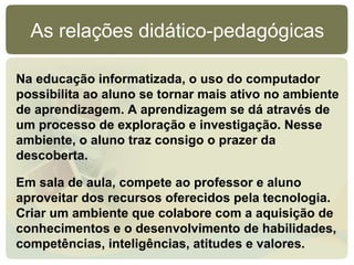 As relações didático-pedagógicas

Na educação informatizada, o uso do computador
possibilita ao aluno se tornar mais ativo no ambiente
de aprendizagem. A aprendizagem se dá através de
um processo de exploração e investigação. Nesse
ambiente, o aluno traz consigo o prazer da
descoberta.

Em sala de aula, compete ao professor e aluno
aproveitar dos recursos oferecidos pela tecnologia.
Criar um ambiente que colabore com a aquisição de
conhecimentos e o desenvolvimento de habilidades,
competências, inteligências, atitudes e valores.
 