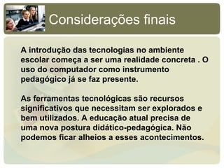 Considerações finais

A introdução das tecnologias no ambiente
escolar começa a ser uma realidade concreta . O
uso do computador como instrumento
pedagógico já se faz presente.

As ferramentas tecnológicas são recursos
significativos que necessitam ser explorados e
bem utilizados. A educação atual precisa de
uma nova postura didático-pedagógica. Não
podemos ficar alheios a esses acontecimentos.
 