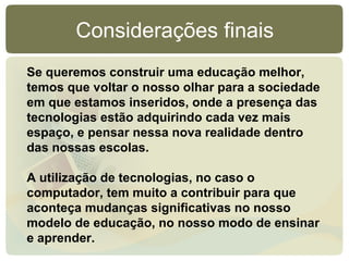 Considerações finais
Se queremos construir uma educação melhor,
temos que voltar o nosso olhar para a sociedade
em que estamos inseridos, onde a presença das
tecnologias estão adquirindo cada vez mais
espaço, e pensar nessa nova realidade dentro
das nossas escolas.

A utilização de tecnologias, no caso o
computador, tem muito a contribuir para que
aconteça mudanças significativas no nosso
modelo de educação, no nosso modo de ensinar
e aprender.
 