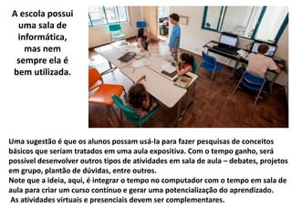 Uma sugestão é que os alunos possam usá-la para fazer pesquisas de conceitos
básicos que seriam tratados em uma aula expositiva. Com o tempo ganho, será
possível desenvolver outros tipos de atividades em sala de aula – debates, projetos
em grupo, plantão de dúvidas, entre outros.
Note que a ideia, aqui, é integrar o tempo no computador com o tempo em sala de
aula para criar um curso contínuo e gerar uma potencialização do aprendizado.
As atividades virtuais e presenciais devem ser complementares.
A escola possui
uma sala de
informática,
mas nem
sempre ela é
bem utilizada.
 