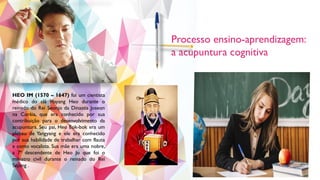 Processo ensino-aprendizagem:
a acupuntura cognitiva
HEO IM (1570 – 1647) foi um cientista
médico do clã Hayang Heo durante o
reinado do Rei Seonjo da Dinastia Joseon
na Coréia, que era conhecido por sua
contribuição para o desenvolvimento da
acupuntura. Seu pai, Heo Eok-bok era um
plebeu de Yangyang e ele era conhecido
por sua habilidade de trabalhar com flauta
e como vocalista. Sua mãe era uma nobre,
a 7ª descendente de Heo Jo que foi o
ministro civil durante o reinado do Rei
Sejong .
 