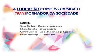A EDUCAÇÃO COMO INSTRUMENTO
TRANSFORMADOR DA SOCIEDADE
EQUIPE:
Gisele Cardoso – Diretora e mantenedora
Fabiana Carvalho – Diretora Adjunta
Gilmara Cardoso – apoio administrativo-pedagógico
Fabiana Mendonça – Coordenadora
 