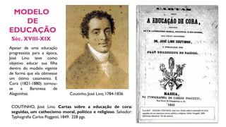 Coutinho, José Lino, 1784-1836
COUTINHO, José Lino. Cartas sobre a educação de cora:
seguidas, um cathecismo moral, politico e religioso. Salvador:
Typhografia Carlos Poggetti, 1849. 228 pgs.
Séc. XVIII-XIX
MODELO
DE
EDUCAÇÃO
Apesar de uma educação
progressista para a época,
José Lino teve como
objetivo educar sua filha
dentro do modelo vigente
de forma que ela obtivesse
um ótimo casamento. E
Cora (1821-1880) tornou-
se a Baronesa de
Alagoinhas.
 