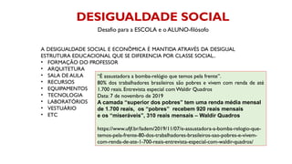 DESIGUALDADE SOCIAL
A DESIGUALDADE SOCIAL E ECONÔMICA É MANTIDA ATRAVÉS DA DESIGUAL
ESTRUTURA EDUCACIONAL QUE SE DIFERENCIA POR CLASSE SOCIAL..
• FORMAÇÃO DO PROFESSOR
• ARQUITETURA
• SALA DE AULA
• RECURSOS
• EQUIPAMENTOS
• TECNOLOGIA
• LABORATÓRIOS
• VESTUÁRIO
• ETC
“É assustadora a bomba-relógio que temos pela frente”.
80% dos trabalhadores brasileiros são pobres e vivem com renda de até
1.700 reais. Entrevista especial com Waldir Quadros
Data: 7 de novembro de 2019
A camada “superior dos pobres” tem uma renda média mensal
de 1.700 reais, os “pobres” recebem 920 reais mensais
e os “miseráveis”, 310 reais mensais – Waldir Quadros
https://www.ufjf.br/ladem/2019/11/07/e-assustadora-a-bomba-relogio-que-
temos-pela-frente-80-dos-trabalhadores-brasileiros-sao-pobres-e-vivem-
com-renda-de-ate-1-700-reais-entrevista-especial-com-waldir-quadros/
Desafio para a ESCOLA e o ALUNO-filósofo
 